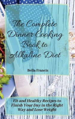 The Complete Dinner Cooking Book to Alkaline Diet: Fit and Healthy Recipes to Finish Your Day in the Right Way and Lose Weight by Francis, Bella