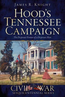 Hood's Tennessee Campaign: The Desperate Venture of a Desperate Man by Knight, James R.