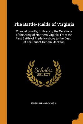 The Battle-Fields of Virginia: Chancellorsville; Embracing the Oerations of the Army of Northern Virginia, from the First Battle of Fredericksburg to by Hotchkiss, Jedediah