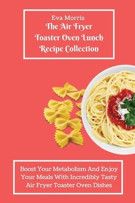 The Air Fryer Toaster Oven Lunch Recipe Collection: Boost Your Metabolism And Enjoy Your Meals With Incredibly Tasty Air Fryer Toaster Oven Dishes by Morris, Eva