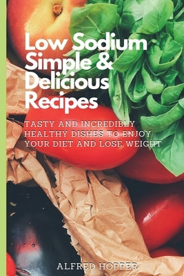 Low Sodium Simple & Delicious Recipes: Tasty and Incredibly Healthy Dishes to Enjoy Your Diet and Lose Weight by Hopper, Alfred