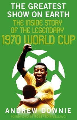 The Greatest Show on Earth: The Inside Story of the Legendary 1970 World Cup by Downie, Andrew
