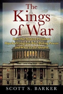 The Kings of War: How Our Modern Presidents Hijacked Congress's War-Making Powers and What To Do About It by Barker, Scott S.