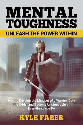 Mental Toughness - Unleash the Power Within: How to Develop the Mindset of a Warrior, Defy the Odds, and Become Unstoppable at Everything You Do by Faber, Kyle