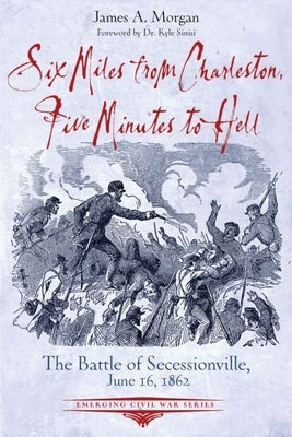 Six Miles from Charleston, Five Minutes to Hell: The Battle of Seccessionville by Morgan, James A.
