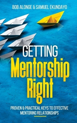 Getting Mentorship Right: Proven and practical keys to effective mentoring relationships by Alonge, Bob