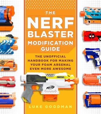 The Nerf Blaster Modification Guide: The Unofficial Handbook for Making Your Foam Arsenal Even More Awesome by Goodman, Luke