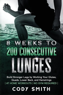 8 Weeks to 200 Consecutive Lunges: Build Stronger Legs by Working Your Glutes, Quads, Lower Back, and Hamstrings at Home Workouts No Gym Required by Smith, Cody