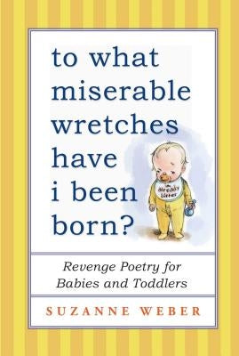 To What Miserable Wretches Have I Been Born?: Revenge Poetry for Babies and Toddlers by Weber, Suzanne