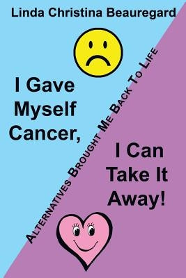 I Gave Myself Cancer, I Can Take It Away!: Alternatives Brought Me Back to Life by Beauregard, Linda Christina