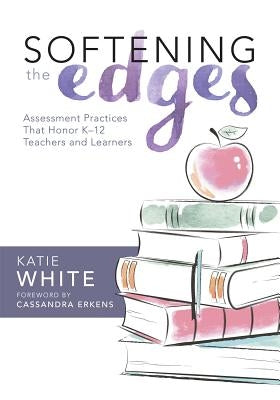 Softening the Edges: Assessment Practices That Honor K-12 Teachers and Learners (Using Responsible Assessment Methods in Ways That Support by White, Katie