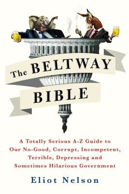 The Beltway Bible: A Totally Serious A-Z Guide to Our No-Good, Corrupt, Incompetent, Terrible, Depressing, and Sometimes Hilarious Govern by Nelson, Eliot
