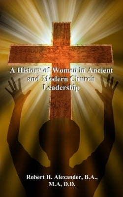 A History of Women in Ancient and Modern Church Leadership by Alexander, Robert H.