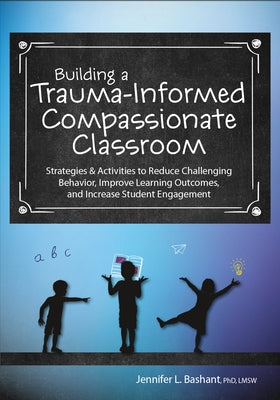 Building a Trauma-Informed, Compassionate Classroom: Strategies & Activities to Reduce Challenging Behavior, Improve Learning Outcomes, and Increase S by Bashant, Jennifer
