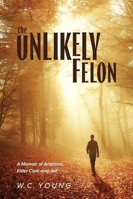The Unlikely Felon: A Memoir of Ambition, Elder Care and Jail by Young, W. C.