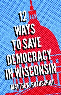 Twelve Ways to Save Democracy in Wisconsin by Rothschild, Matthew