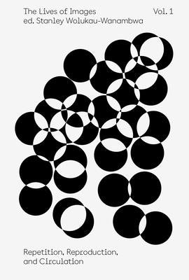 The Lives of Images, Vol. I: Repetition, Reproduction, and Circulation by Wolukau-Wanambwa, Stanley
