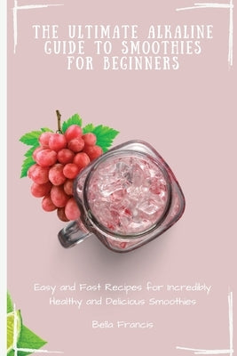 The Ultimate Alkaline Guide to Smoothies for Beginners: Easy and Fast Recipes for Incredibly Healthy and Delicious Smoothies by Francis, Bella