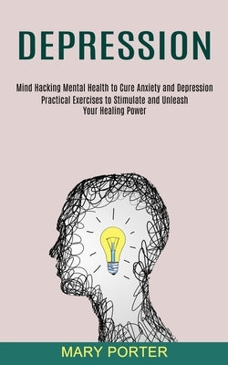 Depression: Mind Hacking Mental Health to Cure Anxiety and Depression (Practical Exercises to Stimulate and Unleash Your Healing P by Porter, Mary