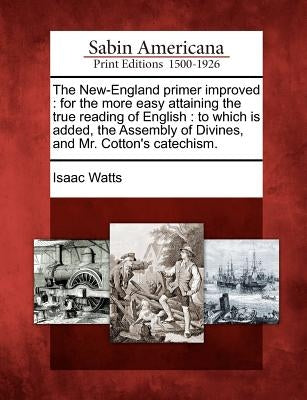 The New-England Primer Improved: For the More Easy Attaining the True Reading of English: To Which Is Added, the Assembly of Divines, and Mr. Cotton's by Watts, Isaac