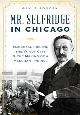 Mr. Selfridge in Chicago: Marshall Field's, the Windy City & the Making of a Merchant Prince by Soucek, Gayle