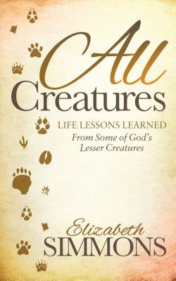 All Creatures: Life Lessons Learned from Some of God's Lesser Creatures by Simmons, Elizabeth