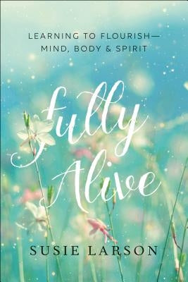 Fully Alive: Learning to Flourish--Mind, Body & Spirit by Larson, Susie
