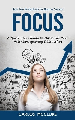 Focus: Hack Your Productivity for Massive Success (A Quick-start Guide to Mastering Your Attention Ignoring Distractions) by McClure, Carlos