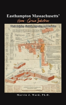 Easthampton Massachusetts' Home-Grown Industries: Their Origins, Growth, Legacies, and Remains by Ward, Marvin J.