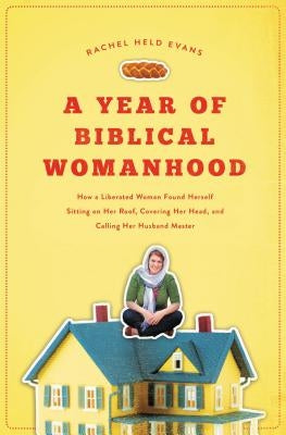 A Year of Biblical Womanhood: How a Liberated Woman Found Herself Sitting on Her Roof, Covering Her Head, and Calling Her Husband 'master' by Evans, Rachel Held