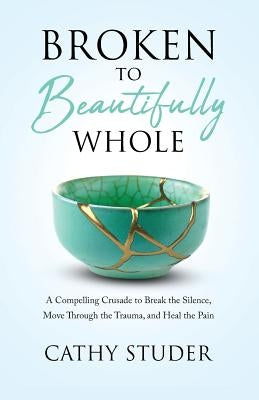 Broken to Beautifully Whole: A Compelling Crusade to Break the Silence, Move Through the Trauma, and Heal the Pain by Studer, Cathy Gail