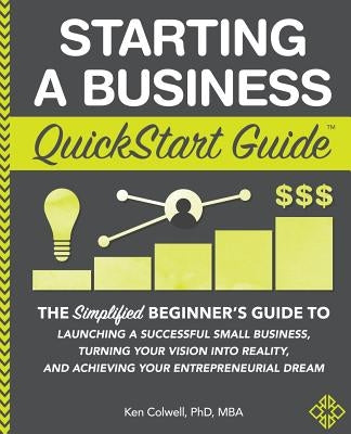 Starting a Business QuickStart Guide: The Simplified Beginner's Guide to Launching a Successful Small Business, Turning Your Vision into Reality, and by Colwell Mba, Ken