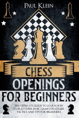 Chess Openings for Beginners: The Ultimate Guide to Learn How to Play Chess. Basic Game Strategies, Tactics and Tips for Beginners by Klein, Paul