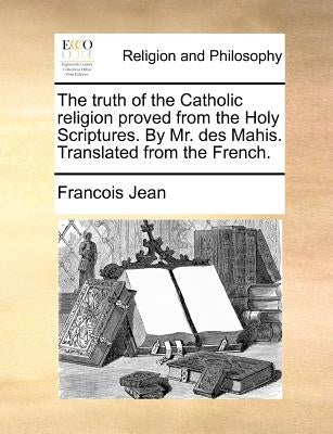 The Truth of the Catholic Religion Proved from the Holy Scriptures. by Mr. Des Mahis. Translated from the French. by Jean, Francois, Emmanuel