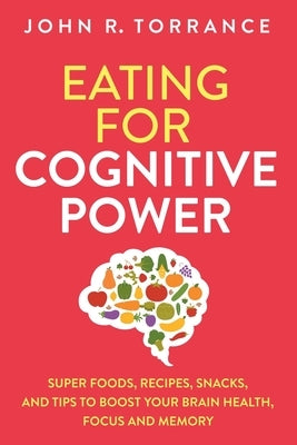 Eating for Cognitive Power: Super Foods, Recipes, Snacks, and Tips to Boost Your Brain Health, Focus and Memory by Torrance, John R.