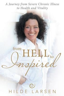 From Hell to Inspired: A Journey from Severe Chronic Illness to Health and Vitality by Larsen, Hilde
