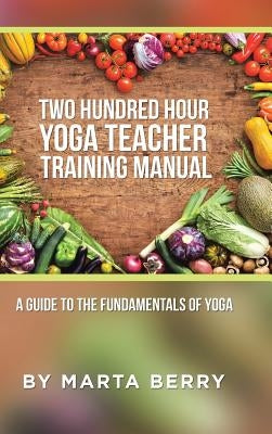 Two Hundred Hour Yoga Teacher Training Manual: A Guide to the Fundamentals of Yoga by Berry, Marta
