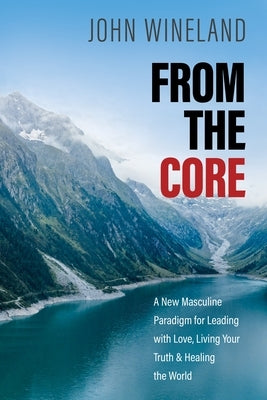 From the Core: A New Masculine Paradigm for Leading with Love, Living Your Truth, and Healing the World by Wineland, John