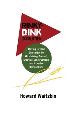 Rinky-Dink Revolution: Moving Beyond Capitalism by Withholding Consent, Creative Constructions, and Creative Destructions by Waitzkin, Howard