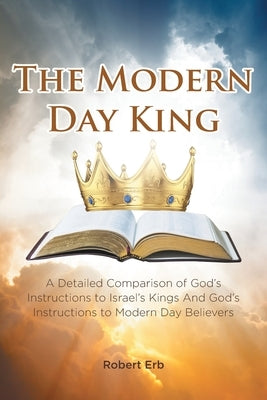 The Modern Day King: A Detailed Comparison of God's Instructions to Israel's Kings And God's Instructions to Modern Day Believers by Erb, Robert
