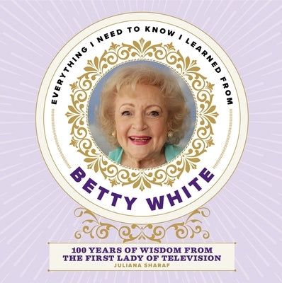 Everything I Need to Know I Learned from Betty White: 100 Years of Wisdom from the First Lady of Television by Sharaf, Juliana