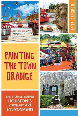 Painting the Town Orange: The Stories Behind Houston's Visionary Art Environments by Gershon, Pete