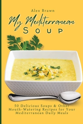 My Mediterranean Soup: 50 Delicious Soups & Other Mouth-Watering Recipes for Your Mediterranean Daily Meals by Brawn, Alex