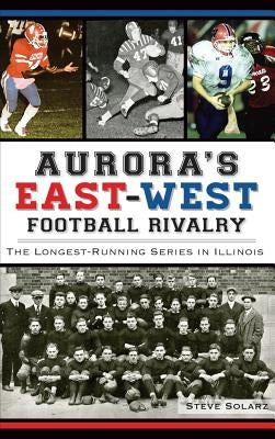 Aurora's East-West Football Rivalry: The Longest-Running Series in Illinois by Solarz, Steve