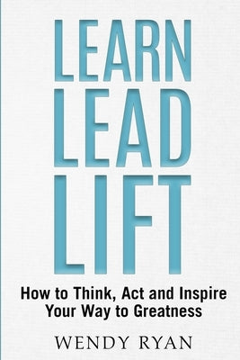 Learn Lead Lift: How to Think, Act and Inspire Your Way to Greatness by Ryan, Wendy