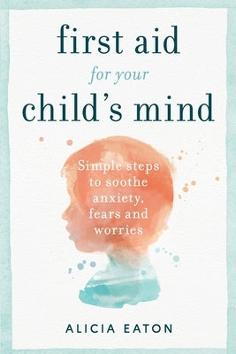 First Aid for your Child's Mind: Simple steps to soothe anxiety, fears and worries by Eaton, Alicia