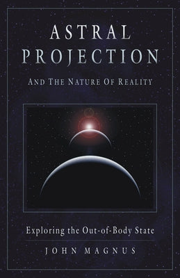 Astral Projection and the Nature of Reality: Exploring the Out-Of-Body State by Magnus, John