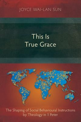 This Is True Grace: The Shaping of Social Behavioural Instructions by Theology in 1 Peter by Sun, Joyce Wai-Lan