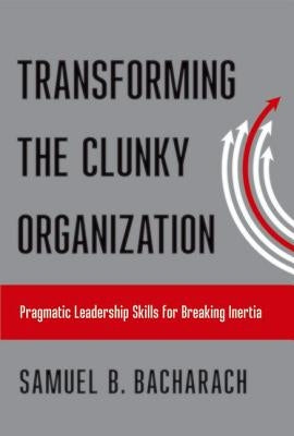 Transforming the Clunky Organization: Pragmatic Leadership Skills for Breaking Inertia by Bacharach, Samuel B.