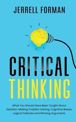 Critical Thinking: What You Should Have Been TaughtAbout Decision-Making, ProblemSolving, Cognitive Biases, LogicalFallacies and Winning by Forman, Jerrell